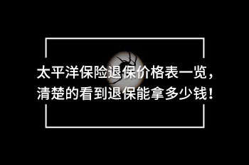太平洋保險退保價格表一覽，清楚的看到退保能拿多少錢！