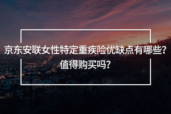 京東安聯(lián)女性特定重疾險(xiǎn)優(yōu)缺點(diǎn)有哪些？值得購(gòu)買嗎？