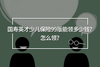 國(guó)壽英才少兒保險(xiǎn)99版能領(lǐng)多少錢(qián)？怎么領(lǐng)？