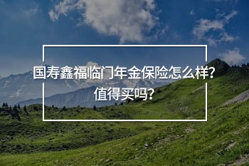 國(guó)壽鑫福臨門年金保險(xiǎn)怎么樣？值得買嗎？