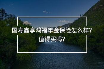 國(guó)壽鑫享鴻福年金保險(xiǎn)怎么樣？值得買(mǎi)嗎？