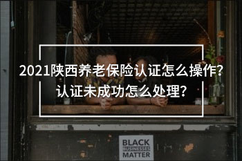 2021陜西養(yǎng)老保險認證怎么操作？認證未成功怎么處理？