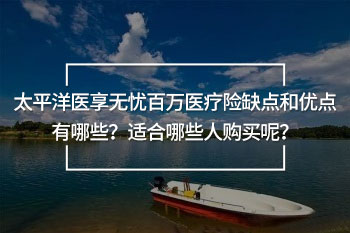 太平洋醫(yī)享無憂百萬醫(yī)療險缺點和優(yōu)點有哪些？適合哪些人購買呢？