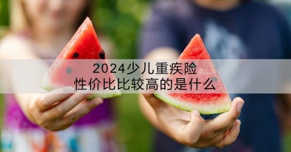 2024少兒重疾險性價比比較高的是什么？少兒重疾險有沒有必要買？