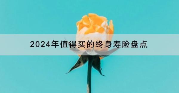 2024年值得買的終身壽險盤點有哪些？什么年齡買終身壽險好？