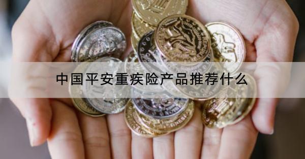 中國平安重疾險產(chǎn)品推薦什么？有什么優(yōu)缺點？