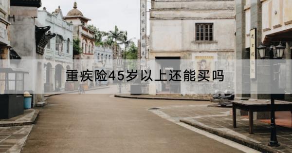 重疾險45歲以上還能買嗎？有什么產(chǎn)品推薦？