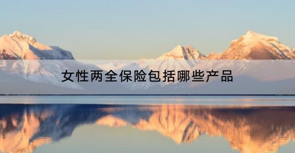 女性兩全保險包括哪些產(chǎn)品？包括哪些產(chǎn)品？