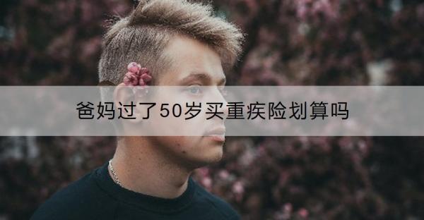 爸媽過了50歲買重疾險劃算嗎？過了50歲買什么保險好呢？