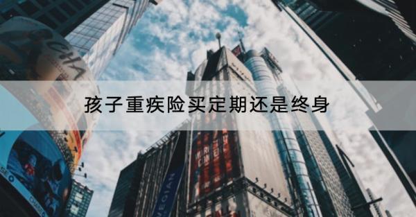 孩子重疾險(xiǎn)買定期還是終身？一年多少錢？