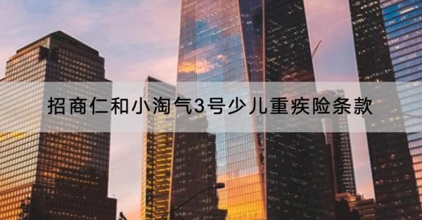 招商仁和小淘氣3號(hào)少兒重疾險(xiǎn)條款有哪些？現(xiàn)金價(jià)值如何？