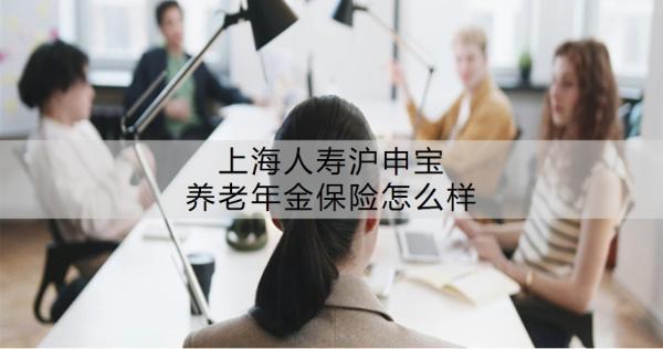 上海人壽滬申寶養(yǎng)老年金保險怎么樣？值不值得買呢？