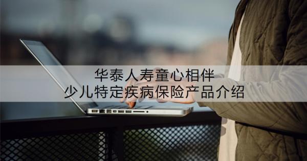 華泰人壽童心相伴少兒特定疾病保險產(chǎn)品介紹？值不值得買呢？