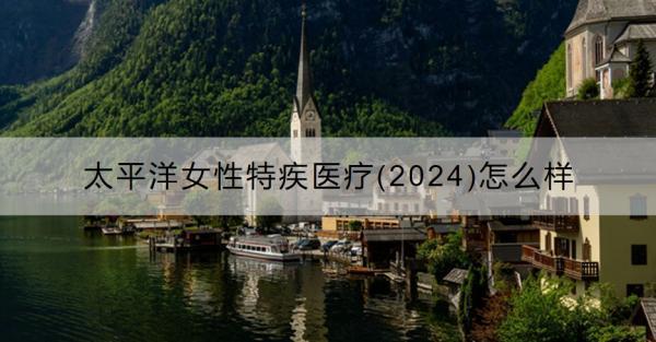 太平洋女性特疾醫(yī)療(2024)怎么樣