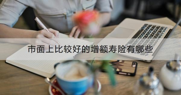 市面上比較好的增額壽險有哪些？買增額壽險的最佳年齡是什么？