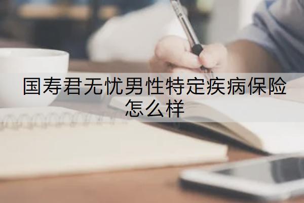 國(guó)壽君無憂男性特定疾病保險(xiǎn)怎么樣？有哪些保障？