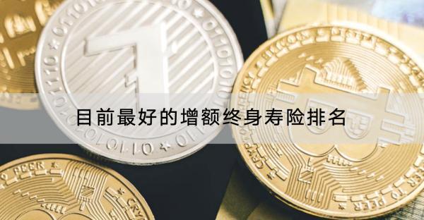 目前最好的增額終身壽險(xiǎn)排名如何？增額終身壽險(xiǎn)如何選擇？