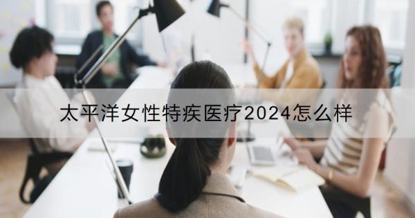 太平洋女性特疾醫(yī)療2024怎么樣？女性特疾醫(yī)療險有必要買嗎？