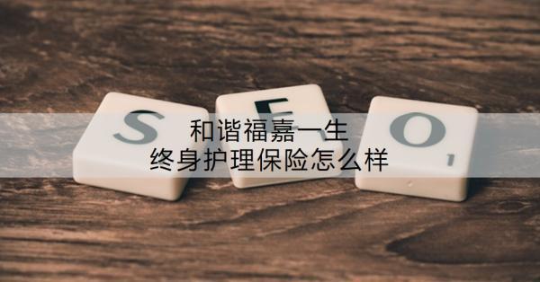 和諧福嘉一生終身護(hù)理保險(xiǎn)怎么樣？有什么特色？