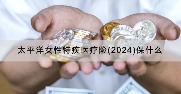 太平洋女性特疾醫(yī)療險(2024)保什么？有什么特色？