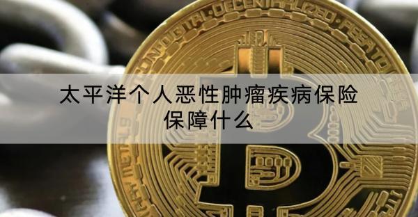 太平洋個人惡性腫瘤疾病保險保障什么？有什么優(yōu)點？