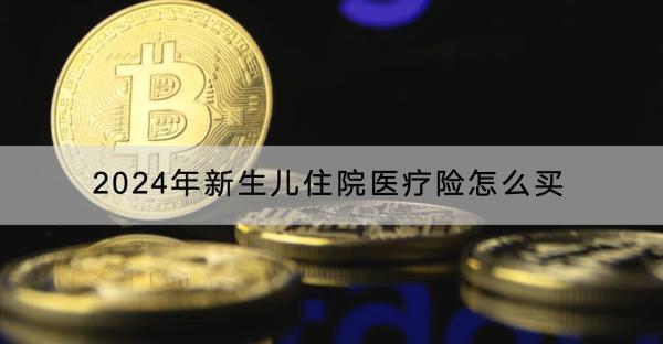 2024年新生兒住院醫(yī)療險(xiǎn)怎么買？哪款產(chǎn)品好？