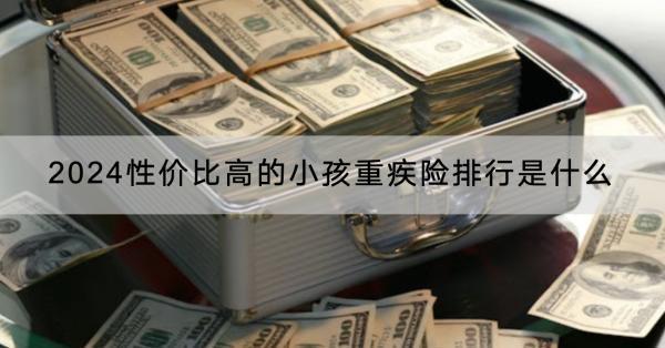 2024性價(jià)比高的小孩重疾險(xiǎn)排行是什么？購(gòu)買需要注意什么？