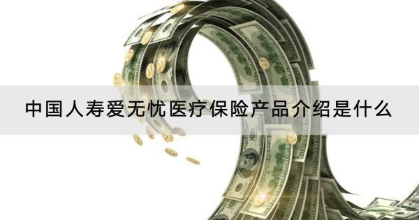 中國(guó)人壽愛無(wú)憂醫(yī)療保險(xiǎn)產(chǎn)品介紹是什么？怎么購(gòu)買？