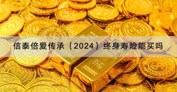 信泰倍愛傳承（2024）終身壽險能買嗎？條款內(nèi)容有哪些？