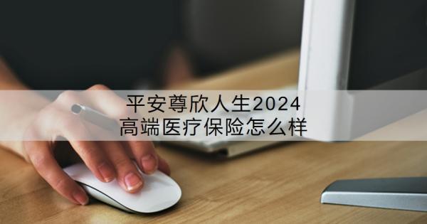 平安尊欣人生2024高端醫(yī)療保險怎么樣？價格貴嗎？