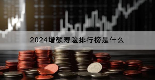 2024增額壽險(xiǎn)排行榜是什么？有什么作用？