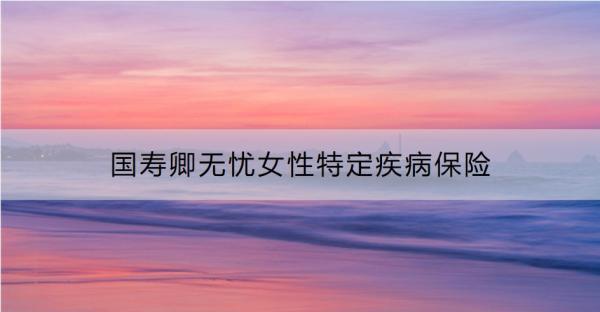 國壽卿無憂女性特定疾病保險表現(xiàn)如何？要交多少錢？
