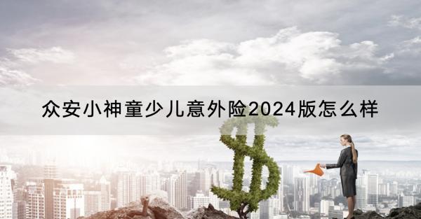 眾安小神童少兒意外險2024版怎么樣？有哪些保障？