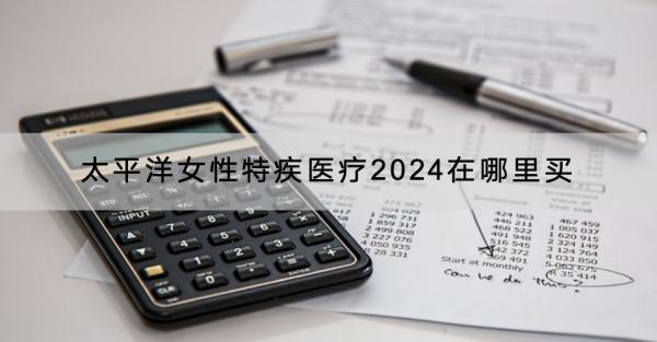 太平洋女性特疾醫(yī)療2024在哪里買？有什么產(chǎn)品推薦？