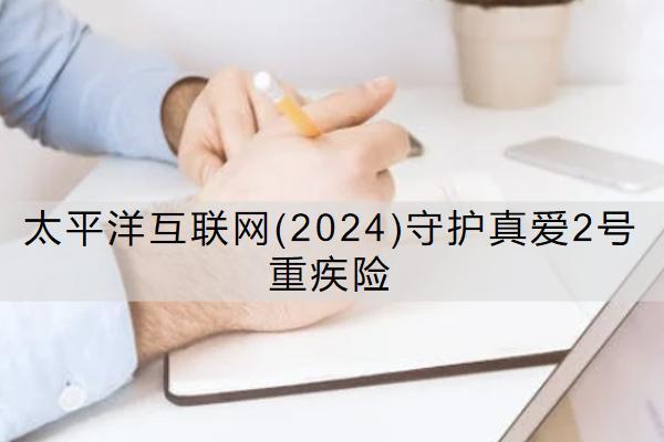 太平洋互聯(lián)網(wǎng)(2024)守護真愛2號重疾險怎么樣？保什么？