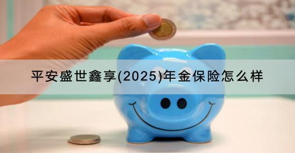 平安盛世鑫享(2025)年金保險(xiǎn)怎么樣？可靠嗎？