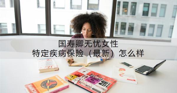 國壽卿無憂女性特定疾病保險（最新）怎么樣？附條款介紹！