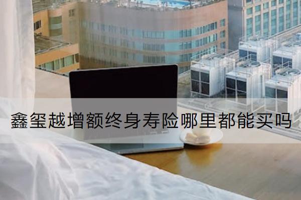 鑫璽越增額終身壽險哪里都能買嗎？有什么優(yōu)勢？