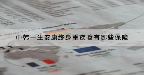 中韓一生安康終身重疾險有哪些保障？值得買嗎？