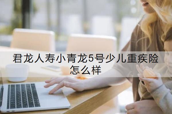 君龍人壽小青龍5號少兒重疾險怎么樣？值得買嗎？
