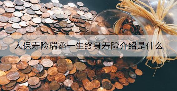 人保壽險(xiǎn)瑞鑫一生終身壽險(xiǎn)介紹是什么？收益怎樣？
