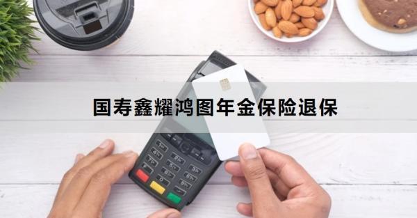 國壽鑫耀鴻圖年金保險退保方式有哪些？退保需要多久的時間？