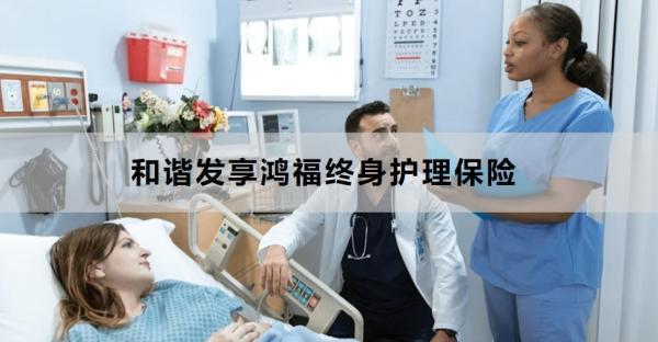 和諧發(fā)享鴻福終身護(hù)理保險(xiǎn)產(chǎn)品介紹，基本信息+產(chǎn)品保障