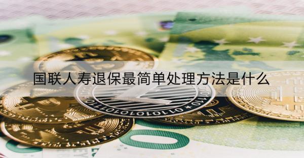 國(guó)聯(lián)人壽退保最簡(jiǎn)單處理方法是什么？需要準(zhǔn)備哪些材料？