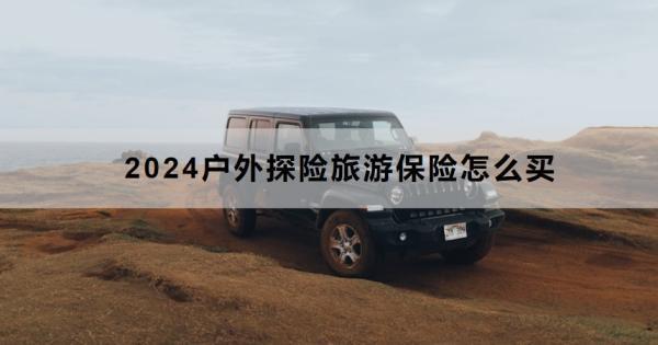 2024戶外探險旅游保險怎么買？推薦買什么？