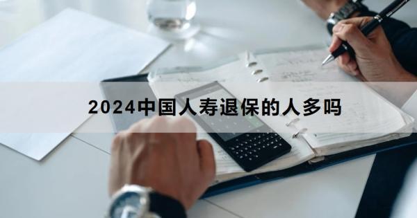 2024中國人壽退保的人多嗎？退保怎么退？