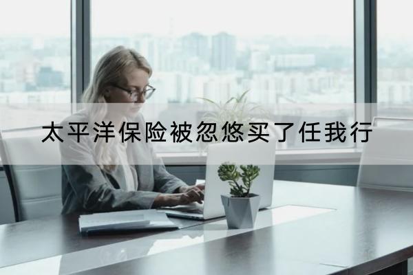 太平洋保險被忽悠買了任我行怎么辦？可以提供什么保障？