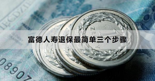 富德人壽退保最簡單三個步驟是什么？退保需要多久的時間？