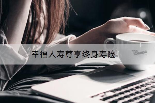 幸福人壽尊享終身壽險怎么樣？保什么？