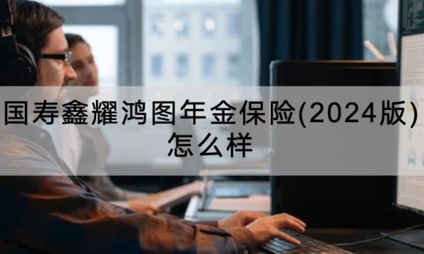 國壽鑫耀鴻圖年金保險(2024版)怎么樣？怎么買？
